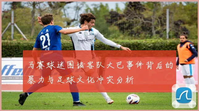 马赛球迷围堵客队大巴事件背后的暴力与足球文化冲突分析